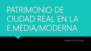 PATRIMONIO DE
CIUDAD REAL EN LA
E.MEDIA/MODERNA
CARMEN CALIXTO PEREZ
 