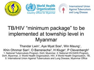TB/HIV “minimum package” to be implemented at township level in Myanmar Thandar Lwin 1 , Aye Myat Soe 2 , Win Maung 1 ,  Khin Ohnmar San 2 , O Barreneche 3 , H Kluge 4 , P Clevenbergh 5 1: National Tuberculosis Program, DoH, Myanmar, 2: National HIV/AIDS Program, DoH, Myanmar, 3: World Health Organization, HIV, 4 World Health Organization, TB,  5: International Union Against Tuberculosis and Lung Disease, Myanmar Office 