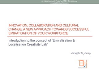 INNOVATION, COLLABORATIONAND CULTURAL
CHANGE:ANEWAPPROACH TOWARDS SUCCESSFUL
EMIRATISATION OF YOUR WORKFORCE
Introduction to the concept of „Emiratisation &
Localisation Creativity Lab‟
Brought to you by
All rights reserved. Property of TBH Consultancy.
www.talibbinhashim.com
 