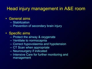 Head injury management in A&E room General aims Stabilization Prevention of secondary brain injury Specific aims Protect the airway & oxygenate  Ventilate to normocapnia  Correct hypovolaemia and hypotension  CT Scan when appropriate  Neurosurgery if indicated  Intensive Care for further monitoring and management   