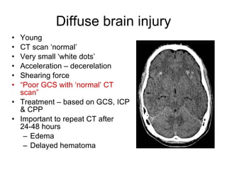 Diffuse brain injury Young CT scan ‘normal’ Very small ‘white dots’ Acceleration – decerelation Shearing force “ Poor GCS with ‘normal’ CT scan” Treatment – based on GCS, ICP & CPP Important to repeat CT after 24-48 hours Edema Delayed hematoma 