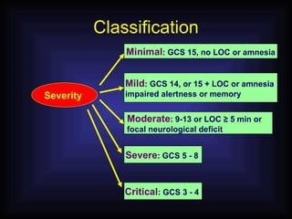 Classification Severity  Minimal : GCS 15, no LOC or amnesia Mild : GCS 14, or 15 + LOC or amnesia  impaired alertness or memory Moderate : 9-13 or LOC  ≥ 5 min or  focal neurological deficit Severe : GCS 5 - 8  Critical : GCS 3 - 4  