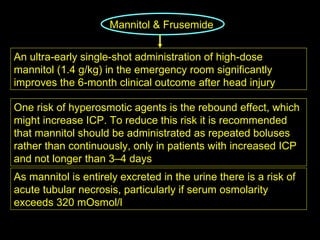 Mannitol & Frusemide   An ultra-early single-shot administration of high-dose mannitol (1.4 g/kg) in the emergency room significantly improves the 6-month clinical outcome after head injury One risk of hyperosmotic agents is the rebound effect, which might increase ICP. To reduce this risk it is recommended that mannitol should be administrated as repeated boluses rather than continuously, only in patients with increased ICP and not longer than 3–4 days As mannitol is entirely excreted in the urine there is a risk of acute tubular necrosis, particularly if serum osmolarity exceeds 320 mOsmol/l 