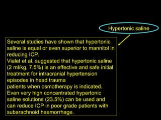 Hypertonic saline Several studies have shown that hypertonic saline is equal or even superior to mannitol in reducing ICP. Vialet et al. suggested that hypertonic saline (2 ml/kg, 7.5%) is an effective and safe initial treatment for intracranial hypertension episodes in head trauma patients when osmotherapy is indicated. Even very high concentrated hypertonic saline solutions (23.5%) can be used and can reduce ICP in poor grade patients with subarachnoid haemorrhage. 