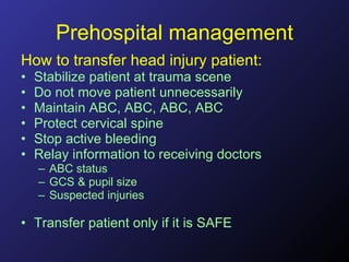 Prehospital management How to transfer head injury patient: Stabilize patient at trauma scene Do not move patient unnecessarily Maintain ABC, ABC, ABC, ABC Protect cervical spine Stop active bleeding Relay information to receiving doctors ABC status GCS & pupil size Suspected injuries Transfer patient only if it is SAFE 