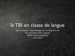 le TBI en classe de langue
  Appel à projets : Apprentissage tout au long de la vie
             Axe transversal (KA2 Langues)
               EACEA, Union européenne
                       mars 2010
 