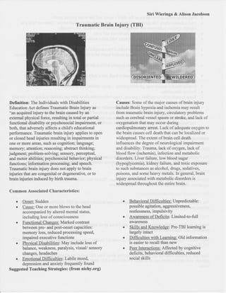 Siri Wieringa & Atison Jacobson

                                       Traumatic Brain Injury (TBI)




Definition: The Individuals with Disabilities             Causes: Some of the rnaior carlses of brain injury
Education Act defines Traumatic Brain Injury     as       include Brain hypoxia and ischemia may result
"an acquired injury to the brain caused by an             from traurmatic brain injury, circulator:y problems
 external physical force, resulting in total or partial   such as cerebral vessel spasm or stroke, anrJ lack of
 functional disability or psychosocial impairment, or     oxygenation that may ocour during
both, that adversely affects a child's educational        cardiopulmonary arrest. Lack of adequate oxygen to
performance. Traumatic brain injury applies to open       the brain causes c,ell death that can be localized or
 or closed head injuries resulting in impairments in      rq/idespread. The extent of brain cell death
 one or more areas, such as cognition; language;          inlluencss the degree of neurological impairment
memo ry; attention; reasoning; abstract thinkitg;         and clisability. 'frauma, lack of oxygetr, lack of
judgment; problem-solving; sensory, perceptual,           blood flow (ischemia), infection and metabolic
 and motor abilities; psychosocial behavior; physical     disorders. Liver :failure, low blood sugar
functions; information processing; and speech.            (hypoglycemia), kidney failure, and toxic exposure
Traumatic brain injury does not apply to brain            to such substances as alcohol, druBS, sedarives,
injuries that are congenital or degenerative, or to       poisofrs, and soms heavy metals. In gelteral, brain
brain injuries induced by birth trauma.                   injury associaterJ with metabolic disorders is
                                                          widespread throughout the entire brain.
Common Associatecl Characteristics       :


    I Qnpefi Sudden                                          r   Behavioral Difficulties: [Jnpredictable:
   c enmp; One rlr more blorys to the head                      po ssible agitation, aggres siveness,
      accompanied by altered mental status,                      restlessness, impulsivity
      including loss of ccnsciousness                        o   Awareness of Deficits: Limited-to-full
      Functional Changes: Marked contrast                        awareness
      between pre- and post-onset capacities:                    Skills and Knowledge: Pre-TBI learning is
      memory loss, reduced processing speed,                     largely intact
      impaired executive functions                               Difficulties with Learning: Old information
   r Physical Disabilities: May include loss of                  is easier to recall than new
      balanco, weakness, paralysis, visual/ sensory              Peer llrteractions: Affected by cognitive
      changes, headaches                                         deficits, behavioral difnculties, reduced
   I Emotional Difficulties: Labile mood,                        social skills
      depression and anxiety frequently found
Suggested Teaching Strategies: (from nichy.org)
 