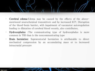 • Cerebral edema:Edema may be caused by the effects of the above-
mentioned neurochemical transmitters and by increased ICP. Disruption
of the blood-brain barrier, with impairment of vasomotor autoregulation
leading to dilatation of cerebral blood vessels, also contributes.
• Hydrocephalus :The communicating type of hydrocephalus is more
common in TBI than is the noncommunicating type
• Brain herniation: Supratentorial herniation is attributable to direct
mechanical compression by an accumulating mass or to increased
intracranial pressure
 