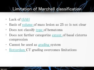 Limitation of Marchell classification
• Lack of tSAH
• Basis of volume of mass lesion as 25 cc is not clear
• Does not classify type of hematoma
• Does not further categorize extent of basal cisterns
compression
• Cannot be used as grading system
• Rotterdam CT grading overcomes limitations
 