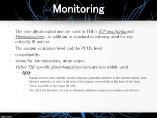 Monitoring
• The core physiological monitor used in TBI is ICP monitoring and
Haemodynamics , in addition to standard monitoring used for any
critically ill patient
• The oxygen saturation level and the PCO2 level
• coagulopathy.
• serum Na determinations, urine output
• Other TBI-specific physiological monitors are less widely used
– SjO2:
• Jugular venous bulb oximetry involves placing a sampling catheter in the internal jugular vein,
directed upwards, so that its tip rests in the jugular venous bulb at the base of the brain
• This is normally in the range 50-75%.
• The SjO2 will fall when there is an imbalance between oxygen consumption and delivery
 