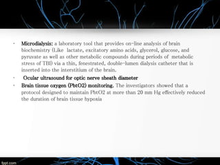 • Microdialysis: a laboratory tool that provides on-line analysis of brain
biochemistry (Like lactate, excitatory amino acids, glycerol, glucose, and
pyruvate as well as other metabolic compounds during periods of metabolic
stress of TBI) via a thin, fenestrated, double-lumen dialysis catheter that is
inserted into the interstitium of the brain.
• Ocular ultrasound for optic nerve sheath diameter
• Brain tissue oxygen (PbtO2) monitoring. The investigators showed that a
protocol designed to maintain PbtO2 at more than 20 mm Hg effectively reduced
the duration of brain tissue hypoxia
 