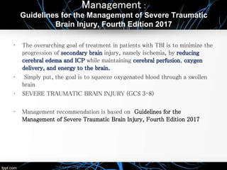 Management :
Guidelines for the Management of Severe Traumatic
Brain Injury, Fourth Edition 2017
• The overarching goal of treatment in patients with TBI is to minimize the
progression of secondary brain injury, namely ischemia, by reducing
cerebral edema and ICP while maintaining cerebral perfusion, oxygen
delivery, and energy to the brain.
• Simply put, the goal is to squeeze oxygenated blood through a swollen
brain
• SEVERE TRAUMATIC BRAIN INJURY (GCS 3-8)
• Management recommendation is based on Guidelines for the
Management of Severe Traumatic Brain Injury, Fourth Edition 2017
 