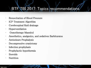 BTF TBI 2017: Topics recommendations
• Resuscitation of Blood Pressure
• ICP Treatment Algorithm
• Cerebrospinal fluid drainage
• Hyperventilation
• Osmotherapy Mannitol
• Anesthetics, analgesics, and sedatives Barbiturates
• Antiseizure Prophalyxis
• Decompressive craniotomy
• Infection prophylaxis
• Prophylactic hypothermia
• Steroids
• Nutrition
 