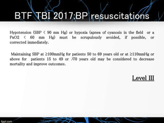 BTF TBI 2017:BP resuscitations
Hypotension (SBP < 90 mm Hg) or hypoxia (apnea of cyanosis in the field or a
PaO2 < 60 mm Hg) must be scrupulously avoided, if possible, or
corrected immediately.
Maintaining SBP at ≥100mmHg for patients 50 to 69 years old or at ≥110mmHg or
above for patients 15 to 49 or >70 years old may be considered to decrease
mortality and improve outcomes.
Level III
 