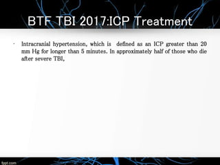 BTF TBI 2017:ICP Treatment
• Intracranial hypertension, which is defined as an ICP greater than 20
mm Hg for longer than 5 minutes. In approximately half of those who die
after severe TBI,
 