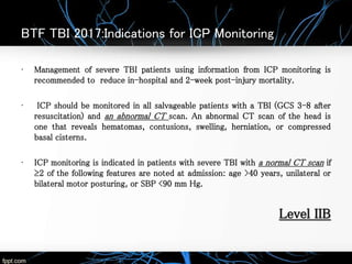 BTF TBI 2017:Indications for ICP Monitoring
• Management of severe TBI patients using information from ICP monitoring is
recommended to reduce in-hospital and 2-week post-injury mortality.
• ICP should be monitored in all salvageable patients with a TBI (GCS 3-8 after
resuscitation) and an abnormal CT scan. An abnormal CT scan of the head is
one that reveals hematomas, contusions, swelling, herniation, or compressed
basal cisterns.
• ICP monitoring is indicated in patients with severe TBI with a normal CT scan if
≥2 of the following features are noted at admission: age >40 years, unilateral or
bilateral motor posturing, or SBP <90 mm Hg.
Level IIB
 