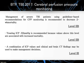 BTF TBI 2017: Cerebral perfusion pressure
monitoring
Management of severe TBI patients using guidelines-based
recommendations for CPP monitoring is recommended to decrease 2-
wkmortality.
Level IIB
• Treating ICP >22mmHg is recommended because values above this level
are associated with increased mortality.
Level IIB
• A combination of ICP values and clinical and brain CT findings may be
used to make management decisions.
Level III
 