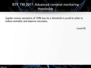 BTF TBI 2017: Advanced cerebral monitoring
thresholds
Jugular venous saturation of <50% may be a threshold to avoid in order to
reduce mortality and improve outcomes.
Level III
 