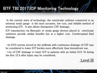BTF TBI 2017:ICP Monitoring Technology
In the current state of technology, the ventricular catheter connected to an
external strain gauge is the most accurate, low cost, and reliable method of
monitoring ICP. It also allows therapeutic CSF drainage.
• ICP transduction via fiberoptic or strain gauge devices placed in ventricular
catheters provide similar benefits but at a higher cost. Cerebrospinal fluid
drainage
• • An EVD system zeroed at the midbrain with continuous drainage of CSF may
be considered to lower ICP burden more effectively than intermittent use.
• • Use of CSF drainage to lower ICP in patients with an initial GCS <6 during
the first 12 h after injury may be considered.
• Level III
 