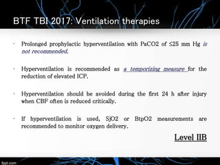 BTF TBI 2017: Ventilation therapies
• Prolonged prophylactic hyperventilation with PaCO2 of ≤25 mm Hg is
not recommended.
• Hyperventilation is recommended as a temporizing measure for the
reduction of elevated ICP.
• Hyperventilation should be avoided during the first 24 h after injury
when CBF often is reduced critically.
• If hyperventilation is used, SjO2 or BtpO2 measurements are
recommended to monitor oxygen delivery.
Level IIB
 