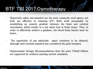 BTF TBI 2017:Osmotherapy
• Hypertonic saline and mannitol are the most commonly used agents and
both are effective in reducing ICP. Both work presumably by
establishing an osmotic gradient between the brain and cerebral
vasculature, which results in a net water loss in brain tissue. Thus, in
order to effectively achieve a gradient, the blood-brain barrier must be
intact.
• The superiority of one particular agent continues to be debated,
although until recently mannitol was considered the gold standard.
• Hyperosmolar therapy Recommendations from the prior (Third) Edition
not supported by evidence meeting current standards.
 