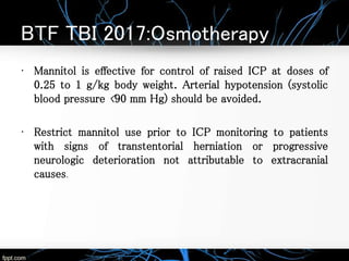 BTF TBI 2017:Osmotherapy
• Mannitol is effective for control of raised ICP at doses of
0.25 to 1 g/kg body weight. Arterial hypotension (systolic
blood pressure <90 mm Hg) should be avoided.
• Restrict mannitol use prior to ICP monitoring to patients
with signs of transtentorial herniation or progressive
neurologic deterioration not attributable to extracranial
causes.
 