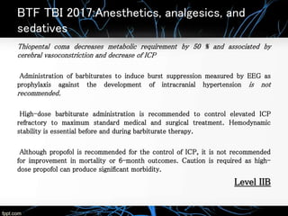 BTF TBI 2017:Anesthetics, analgesics, and
sedatives
Thiopental coma decreases metabolic requirement by 50 % and associated by
cerebral vasoconstriction and decrease of ICP
Administration of barbiturates to induce burst suppression measured by EEG as
prophylaxis against the development of intracranial hypertension is not
recommended.
High-dose barbiturate administration is recommended to control elevated ICP
refractory to maximum standard medical and surgical treatment. Hemodynamic
stability is essential before and during barbiturate therapy.
Although propofol is recommended for the control of ICP, it is not recommended
for improvement in mortality or 6-month outcomes. Caution is required as high-
dose propofol can produce significant morbidity.
Level IIB
 