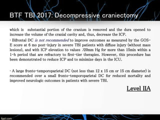 BTF TBI 2017: Decompressive craniectomy
which is substantial portion of the cranium is removed and the dura opened to
increase the volume of the cranial cavity and, thus, decrease the ICP.
• Bifrontal DC is not recommended to improve outcomes as measured by the GOS-
E score at 6 mo post-injury in severe TBI patients with diffuse injury (without mass
lesions), and with ICP elevation to values >20mm Hg for more than 15min within a
1-h period that are refractory to first-tier therapies. However, this procedure has
been demonstrated to reduce ICP and to minimize days in the ICU.
• A large fronto-temporoparietal DC (not less than 12 x 15 cm or 15 cm diameter) is
recommended over a small fronto-temporoparietal DC for reduced mortality and
improved neurologic outcomes in patients with severe TBI.
Level IIA
 