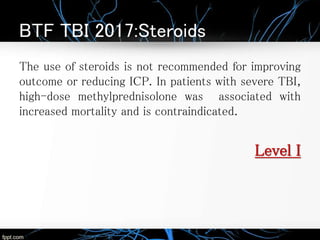 BTF TBI 2017:Steroids
The use of steroids is not recommended for improving
outcome or reducing ICP. In patients with severe TBI,
high-dose methylprednisolone was associated with
increased mortality and is contraindicated.
Level I
 