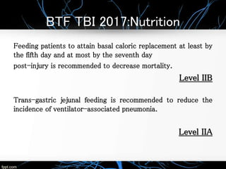 BTF TBI 2017:Nutrition
Feeding patients to attain basal caloric replacement at least by
the fifth day and at most by the seventh day
post-injury is recommended to decrease mortality.
Level IIB
Trans-gastric jejunal feeding is recommended to reduce the
incidence of ventilator-associated pneumonia.
Level IIA
 
