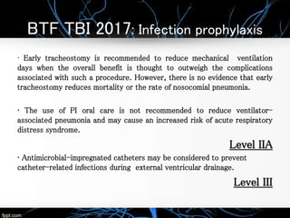 BTF TBI 2017: Infection prophylaxis
• Early tracheostomy is recommended to reduce mechanical ventilation
days when the overall benefit is thought to outweigh the complications
associated with such a procedure. However, there is no evidence that early
tracheostomy reduces mortality or the rate of nosocomial pneumonia.
• The use of PI oral care is not recommended to reduce ventilator-
associated pneumonia and may cause an increased risk of acute respiratory
distress syndrome.
Level IIA
• Antimicrobial-impregnated catheters may be considered to prevent
catheter-related infections during external ventricular drainage.
Level III
 