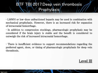 BTF TBI 2017:Deep vein thrombosis
Prophylaxis
• LMWH or low-dose unfractioned heparin may be used in combination with
mechanical prophylaxis. However, there is an increased risk for expansion
of intracranial hemorrhage.
• In addition to compression stockings, pharmacologic prophylaxis may be
considered if the brain injury is stable and the benefit is considered to
outweigh the risk of increased intracranial hemorrhage.
• There is insufficient evidence to support recommendations regarding the
preferred agent, dose, or timing of pharmacologic prophylaxis for deep vein
thrombosis.
Level III
 