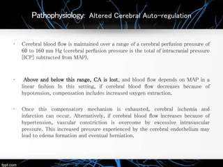 Pathophysiology: Altered Cerebral Auto-regulation
• Cerebral blood flow is maintained over a range of a cerebral perfusion pressure of
60 to 160 mm Hg (cerebral perfusion pressure is the total of intracranial pressure
[ICP] subtracted from MAP).
• Above and below this range, CA is lost, and blood flow depends on MAP in a
linear fashion In this setting, if cerebral blood flow decreases because of
hypotension, compensation includes increased oxygen extraction.
• Once this compensatory mechanism is exhausted, cerebral ischemia and
infarction can occur. Alternatively, if cerebral blood flow increases because of
hypertension, vascular constriction is overcome by excessive intravascular
pressure. This increased pressure experienced by the cerebral endothelium may
lead to edema formation and eventual herniation.
 