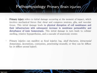 Pathophysiology: Primary Brain injuries
• Primary injury refers to initial damage occurring at the moment of impact, which
involves mechanical forces that shear and compress neurons, glia, and vascular
tissue. This initial damage leads to physical disruption of cell membranes and
their infrastructure with subsequent increase in membrane permeability and
disturbance of ionic homeostasis. This initial damage in turn leads to cellular
swelling, relative hypoperfusion, and a cascade of neurotoxic events
• Primary injuries can manifest as focal injuries (eg, skull fractures, intracranial
hematomas, lacerations, contusions, penetrating wounds), or they can be diffuse
(as in diffuse axonal injury).
 