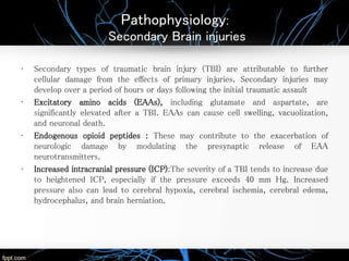 Pathophysiology:
Secondary Brain injuries
• Secondary types of traumatic brain injury (TBI) are attributable to further
cellular damage from the effects of primary injuries. Secondary injuries may
develop over a period of hours or days following the initial traumatic assault
• Excitatory amino acids (EAAs), including glutamate and aspartate, are
significantly elevated after a TBI. EAAs can cause cell swelling, vacuolization,
and neuronal death.
• Endogenous opioid peptides : These may contribute to the exacerbation of
neurologic damage by modulating the presynaptic release of EAA
neurotransmitters.
• Increased intracranial pressure (ICP):The severity of a TBI tends to increase due
to heightened ICP, especially if the pressure exceeds 40 mm Hg. Increased
pressure also can lead to cerebral hypoxia, cerebral ischemia, cerebral edema,
hydrocephalus, and brain herniation.
 