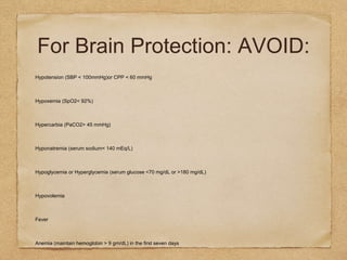 For Brain Protection: AVOID:
Hypotension (SBP < 100mmHg)or CPP < 60 mmHg
Hypoxemia (SpO2< 92%)
Hypercarbia (PaCO2> 45 mmHg)
Hyponatremia (serum sodium< 140 mEq/L)
Hypoglycemia or Hyperglycemia (serum glucose <70 mg/dL or >180 mg/dL)
Hypovolemia
Fever
Anemia (maintain hemoglobin > 9 gm/dL) in the first seven days
 