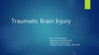 Traumatic Brain Injury
Dr. Nor Afiza Azmee
BMed (Aus), MRCPsych(UK)
Department of Psychiatry
Hospital Sultanah Bahiyah, Alor Setar
 