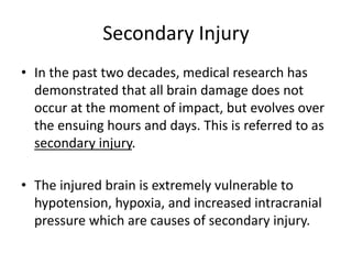 Secondary Injury
• In the past two decades, medical research has
demonstrated that all brain damage does not
occur at the moment of impact, but evolves over
the ensuing hours and days. This is referred to as
secondary injury.
• The injured brain is extremely vulnerable to
hypotension, hypoxia, and increased intracranial
pressure which are causes of secondary injury.
 