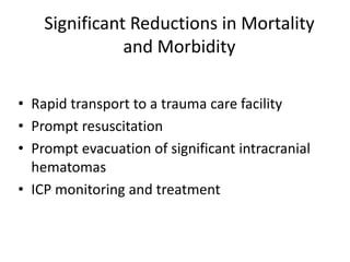 Significant Reductions in Mortality
and Morbidity
• Rapid transport to a trauma care facility
• Prompt resuscitation
• Prompt evacuation of significant intracranial
hematomas
• ICP monitoring and treatment
 