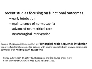 recent studies focusing on functional outcomes
– early intubation
– maintenance of normocapnia
– advanced neurocritical care
– neurosurgical intervention
Bernard SA, Nguyen V, Cameron P, et al. Prehospital rapid sequence intubation
improves functional outcome for patients with severe traumatic brain injury: a randomized
controlled trial. Ann Surg 2010; 252:959–965
Curley G, Kavanagh BP, Laffey JG. Hypocapnia and the injured brain: more
harm than benefit. Crit Care Med 2010; 38:1348–1359.
 