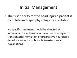 Initial Management
• The first priority for the head injured patient is
complete and rapid physiologic resuscitation.
No specific treatment should be directed at
intracranial hypertension in the absence of signs of
transtentorial herniation or progressive neurologic
deterioration not attributable to extracranial
explanations
 