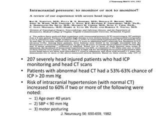 • 207 severely head injured patients who had ICP
monitoring and head CT scans
• Patients with abnormal head CT had a 53%-63% chance of
ICP > 20 mm Hg
• Risk of intracranial hypertension (with normal CT)
increased to 60% if two or more of the following were
noted:
– 1) Age over 40 years
– 2) SBP < 90 mm Hg
– 3) motor posturing
J. Neurosurg 56: 650-659, 1982
 
