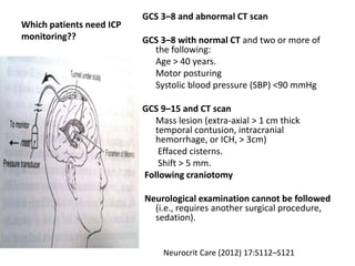 Which patients need ICP
monitoring??
GCS 3–8 and abnormal CT scan
GCS 3–8 with normal CT and two or more of
the following:
Age > 40 years.
Motor posturing
Systolic blood pressure (SBP) <90 mmHg
GCS 9–15 and CT scan
Mass lesion (extra-axial > 1 cm thick
temporal contusion, intracranial
hemorrhage, or ICH, > 3cm)
Effaced cisterns.
Shift > 5 mm.
Following craniotomy
Neurological examination cannot be followed
(i.e., requires another surgical procedure,
sedation).
Neurocrit Care (2012) 17:S112–S121
 