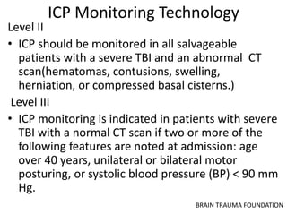 ICP Monitoring Technology
Level II
• ICP should be monitored in all salvageable
patients with a severe TBI and an abnormal CT
scan(hematomas, contusions, swelling,
herniation, or compressed basal cisterns.)
Level III
• ICP monitoring is indicated in patients with severe
TBI with a normal CT scan if two or more of the
following features are noted at admission: age
over 40 years, unilateral or bilateral motor
posturing, or systolic blood pressure (BP) < 90 mm
Hg.
BRAIN TRAUMA FOUNDATION
 
