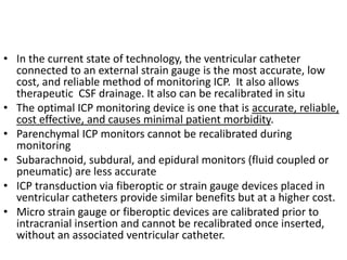 • In the current state of technology, the ventricular catheter
connected to an external strain gauge is the most accurate, low
cost, and reliable method of monitoring ICP. It also allows
therapeutic CSF drainage. It also can be recalibrated in situ
• The optimal ICP monitoring device is one that is accurate, reliable,
cost effective, and causes minimal patient morbidity.
• Parenchymal ICP monitors cannot be recalibrated during
monitoring
• Subarachnoid, subdural, and epidural monitors (fluid coupled or
pneumatic) are less accurate
• ICP transduction via fiberoptic or strain gauge devices placed in
ventricular catheters provide similar benefits but at a higher cost.
• Micro strain gauge or fiberoptic devices are calibrated prior to
intracranial insertion and cannot be recalibrated once inserted,
without an associated ventricular catheter.
 