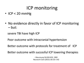 ICP monitoring
• ICP < 20 mmHg
• No evidence directly in favor of ICP monitoring
– but:
severe TBI have high ICP
Poor outcome with intracranial hypertension
Better outcome with protocols for treatment of ICP
Better outcome with succesful ICP lowering therapies
J Neurosurg 56:650-659, 1982
Neurocrit Care (2013) 18:131–142
 
