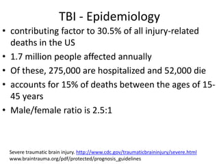TBI - Epidemiology
• contributing factor to 30.5% of all injury-related
deaths in the US
• 1.7 million people affected annually
• Of these, 275,000 are hospitalized and 52,000 die
• accounts for 15% of deaths between the ages of 15-
45 years
• Male/female ratio is 2.5:1
Severe traumatic brain injury. http://www.cdc.gov/traumaticbraininjury/severe.html
www.braintrauma.org/pdf/protected/prognosis_guidelines
 