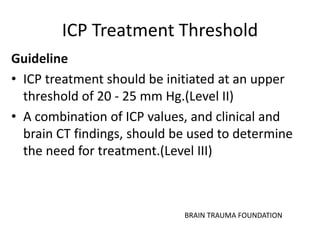 ICP Treatment Threshold
Guideline
• ICP treatment should be initiated at an upper
threshold of 20 - 25 mm Hg.(Level II)
• A combination of ICP values, and clinical and
brain CT findings, should be used to determine
the need for treatment.(Level III)
BRAIN TRAUMA FOUNDATION
 