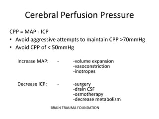 Cerebral Perfusion Pressure
CPP = MAP - ICP
• Avoid aggressive attempts to maintain CPP >70mmHg
• Avoid CPP of < 50mmHg
Increase MAP: - -volume expansion
-vasoconstriction
-inotropes
Decrease ICP: - -surgery
-drain CSF
-osmotherapy
-decrease metabolism
BRAIN TRAUMA FOUNDATION
 