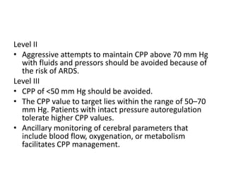 Level II
• Aggressive attempts to maintain CPP above 70 mm Hg
with fluids and pressors should be avoided because of
the risk of ARDS.
Level III
• CPP of <50 mm Hg should be avoided.
• The CPP value to target lies within the range of 50–70
mm Hg. Patients with intact pressure autoregulation
tolerate higher CPP values.
• Ancillary monitoring of cerebral parameters that
include blood flow, oxygenation, or metabolism
facilitates CPP management.
 